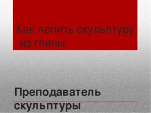 Как лепить скульптуру из глины Преподаватель скульптуры МАУДО «Школа искусств